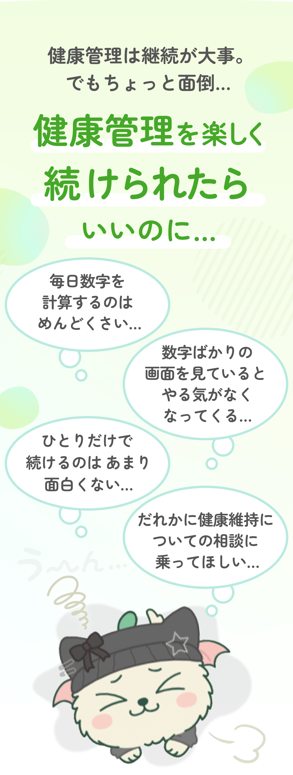 健康管理は継続が大事。 でもちょっと面倒… 健康管理を楽しく続けられたらいいのに… 毎日数字を計算するのはめんどくさい… 数字ばかりの画面を見ているとやる気がなくなってくる… ひとりだけで続けるのはあまり面白くない… だれかに健康維持についての相談に乗ってほしい…